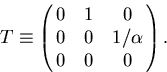 \begin{displaymath}
\begin{array}
{lll}
 T \equiv \pmatrix{ 0 & 1 & 0 \cr
 0 & 0 & 1/\alpha \cr
 0 & 0 & 0 }.\end{array}\end{displaymath}